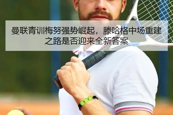 曼联青训梅努强势崛起，滕哈格中场重建之路是否迎来全新答案