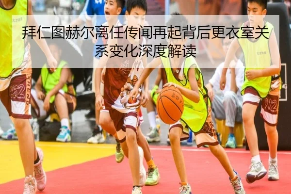 拜仁图赫尔离任传闻再起背后更衣室关系变化深度解读