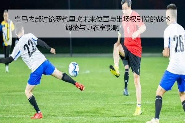 皇马内部讨论罗德里戈未来位置与出场权引发的战术调整与更衣室影响