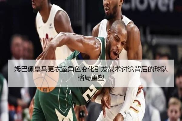 姆巴佩皇马更衣室角色变化引发战术讨论背后的球队格局重塑（kaiyun）
