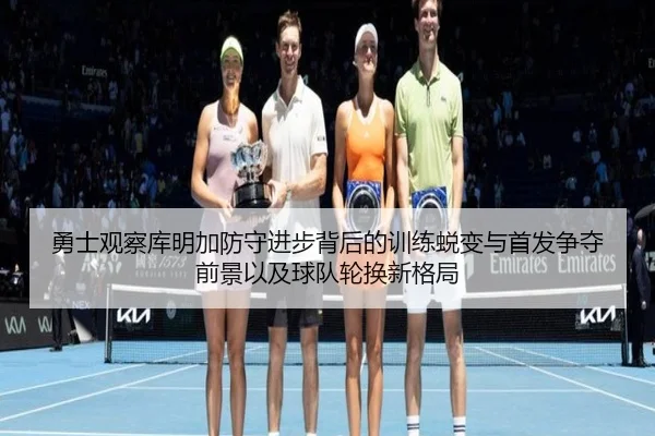 勇士观察库明加防守进步背后的训练蜕变与首发争夺前景以及球队轮换新格局